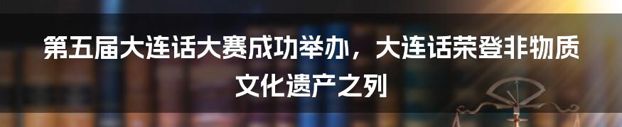 第五届大连话大赛成功举办，大连话荣登非物质文化遗产之列