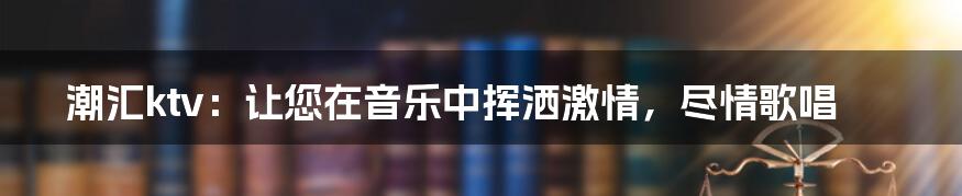 潮汇ktv：让您在音乐中挥洒激情，尽情歌唱