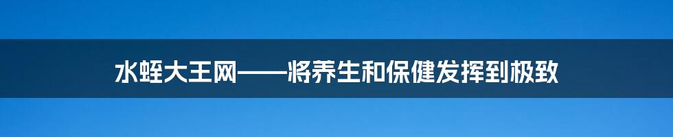 水蛭大王网——将养生和保健发挥到极致