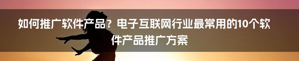 如何推广软件产品？电子互联网行业最常用的10个软件产品推广方案