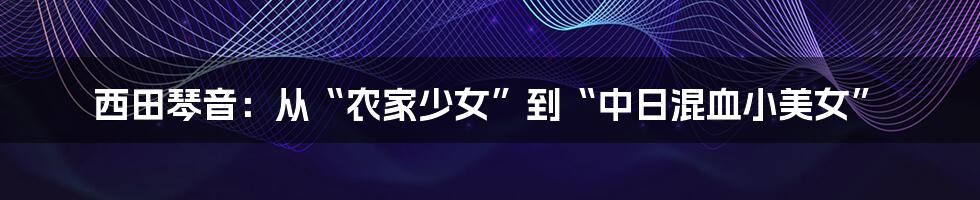 西田琴音：从“农家少女”到“中日混血小美女”