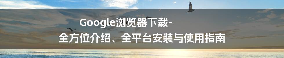 Google浏览器下载-全方位介绍、全平台安装与使用指南