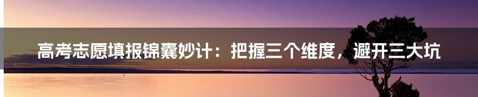 高考志愿填报锦囊妙计：把握三个维度，避开三大坑