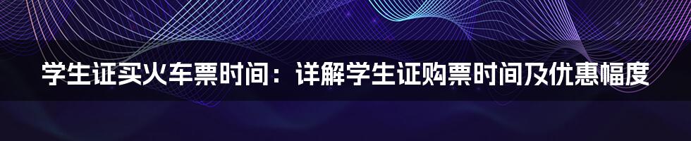 学生证买火车票时间：详解学生证购票时间及优惠幅度