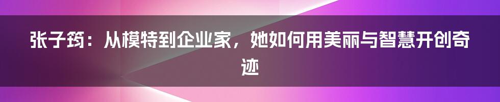 张子筠：从模特到企业家，她如何用美丽与智慧开创奇迹