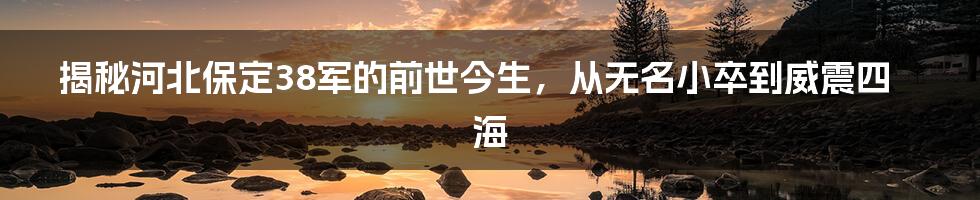 揭秘河北保定38军的前世今生，从无名小卒到威震四海