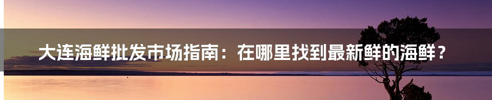 大连海鲜批发市场指南：在哪里找到最新鲜的海鲜？