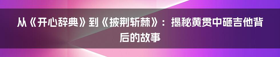 从《开心辞典》到《披荆斩棘》：揭秘黄贯中砸吉他背后的故事