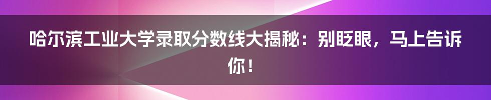 哈尔滨工业大学录取分数线大揭秘：别眨眼，马上告诉你！