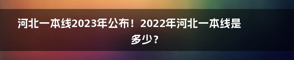 河北一本线2023年公布！2022年河北一本线是多少？