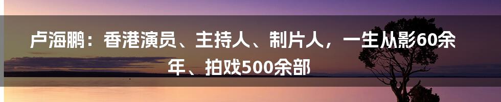 卢海鹏：香港演员、主持人、制片人，一生从影60余年、拍戏500余部