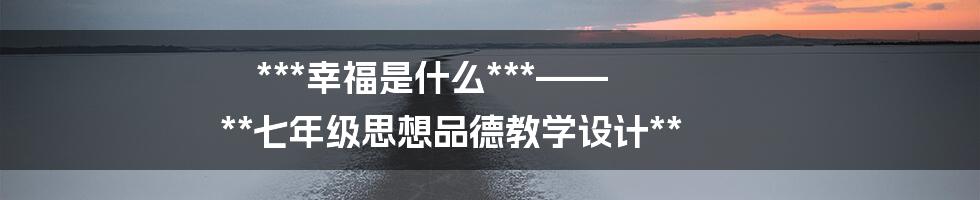 ***幸福是什么***—— **七年级思想品德教学设计**