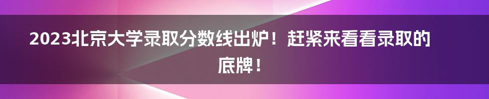 2023北京大学录取分数线出炉！赶紧来看看录取的底牌！