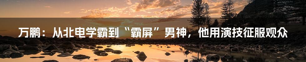 万鹏：从北电学霸到“霸屏”男神，他用演技征服观众