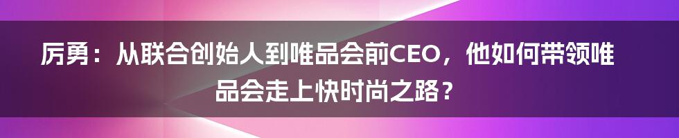 厉勇：从联合创始人到唯品会前CEO，他如何带领唯品会走上快时尚之路？