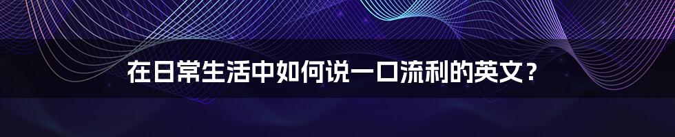 在日常生活中如何说一口流利的英文？