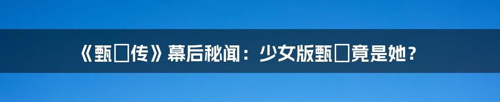 《甄嬛传》幕后秘闻：少女版甄嬛竟是她？