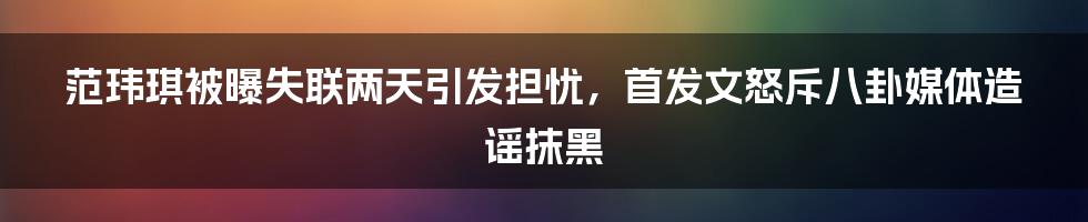 范玮琪被曝失联两天引发担忧，首发文怒斥八卦媒体造谣抹黑