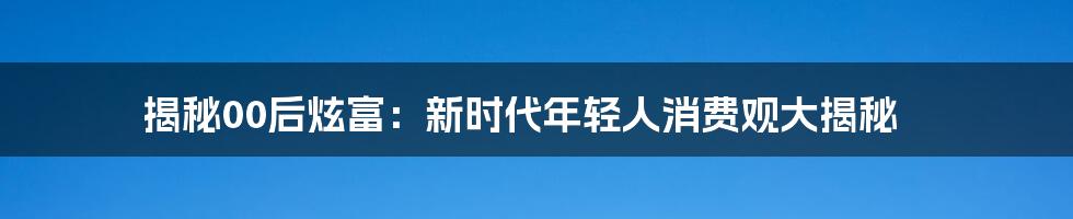 揭秘00后炫富：新时代年轻人消费观大揭秘