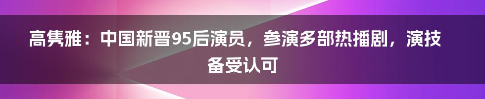 高隽雅：中国新晋95后演员，参演多部热播剧，演技备受认可