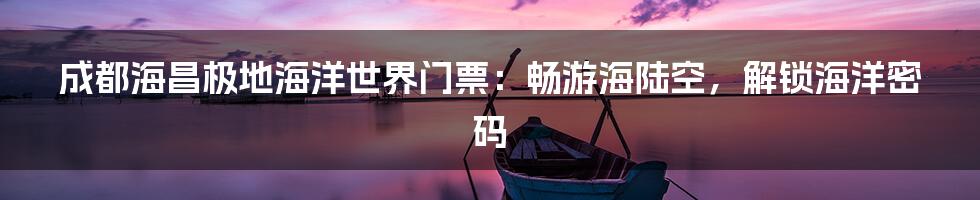 成都海昌极地海洋世界门票：畅游海陆空，解锁海洋密码