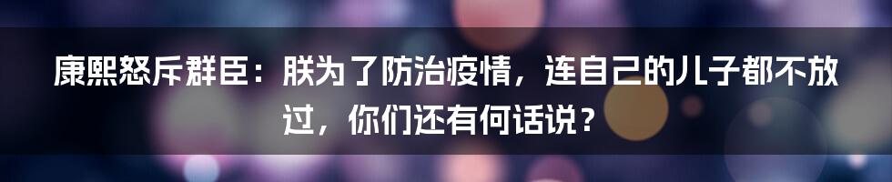 康熙怒斥群臣：朕为了防治疫情，连自己的儿子都不放过，你们还有何话说？