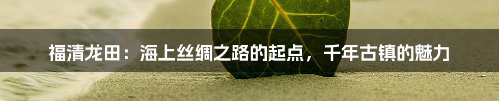 福清龙田：海上丝绸之路的起点，千年古镇的魅力