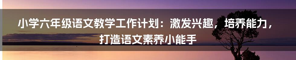 小学六年级语文教学工作计划：激发兴趣，培养能力，打造语文素养小能手