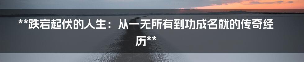 **跌宕起伏的人生：从一无所有到功成名就的传奇经历**