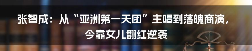 张智成：从“亚洲第一天团”主唱到落魄商演，今靠女儿翻红逆袭