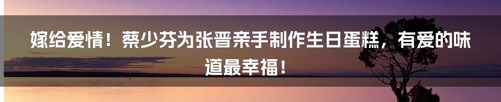 嫁给爱情！蔡少芬为张晋亲手制作生日蛋糕，有爱的味道最幸福！