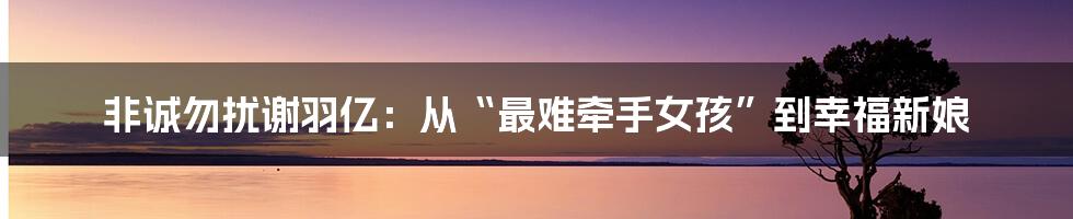 非诚勿扰谢羽亿：从“最难牵手女孩”到幸福新娘