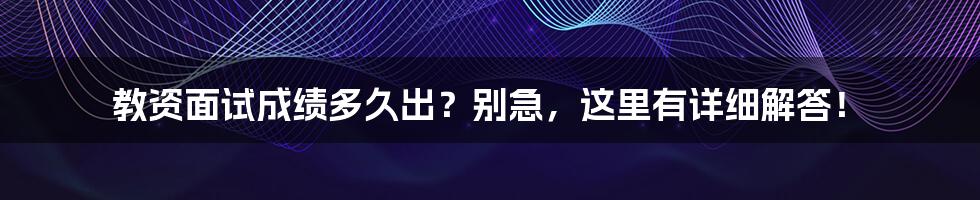 教资面试成绩多久出？别急，这里有详细解答！