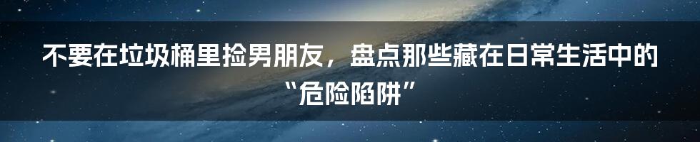 不要在垃圾桶里捡男朋友，盘点那些藏在日常生活中的“危险陷阱”