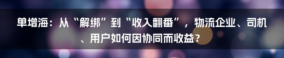 单增海：从“解绑”到“收入翻番”，物流企业、司机、用户如何因协同而收益？