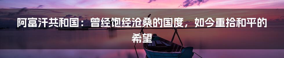 阿富汗共和国：曾经饱经沧桑的国度，如今重拾和平的希望