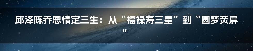 邱泽陈乔恩情定三生：从“福禄寿三星”到“圆梦荧屏”