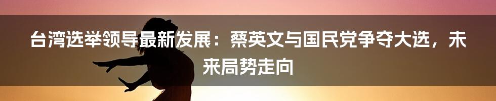 台湾选举领导最新发展：蔡英文与国民党争夺大选，未来局势走向