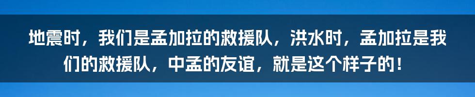 地震时，我们是孟加拉的救援队，洪水时，孟加拉是我们的救援队，中孟的友谊，就是这个样子的！