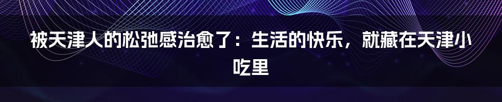 被天津人的松弛感治愈了：生活的快乐，就藏在天津小吃里