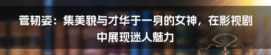 菅韧姿：集美貌与才华于一身的女神，在影视剧中展现迷人魅力