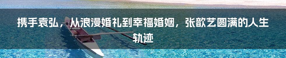 携手袁弘，从浪漫婚礼到幸福婚姻，张歆艺圆满的人生轨迹