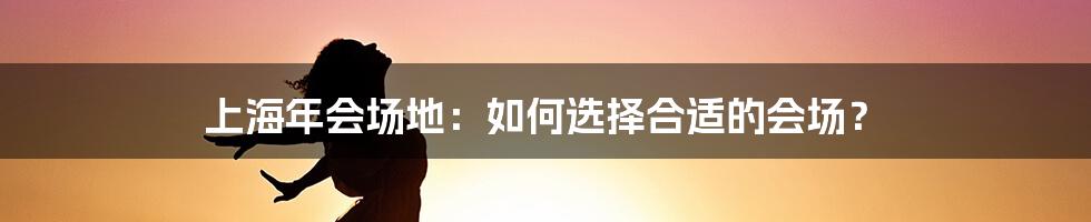 上海年会场地：如何选择合适的会场？