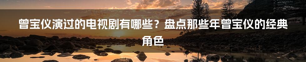 曾宝仪演过的电视剧有哪些？盘点那些年曾宝仪的经典角色