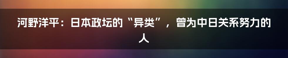 河野洋平：日本政坛的“异类”，曾为中日关系努力的人