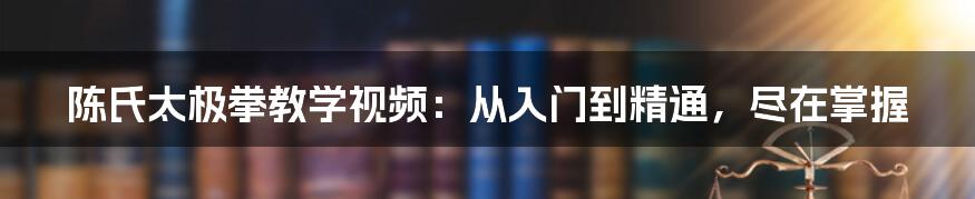 陈氏太极拳教学视频：从入门到精通，尽在掌握