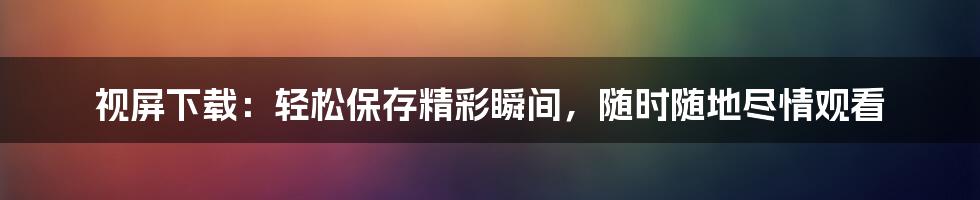 视屏下载：轻松保存精彩瞬间，随时随地尽情观看