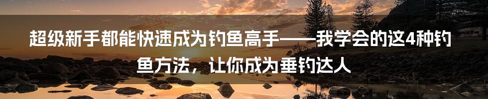 超级新手都能快速成为钓鱼高手——我学会的这4种钓鱼方法，让你成为垂钓达人