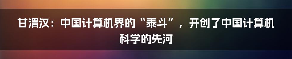 甘渭汉：中国计算机界的“泰斗”，开创了中国计算机科学的先河