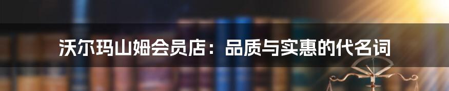 沃尔玛山姆会员店：品质与实惠的代名词